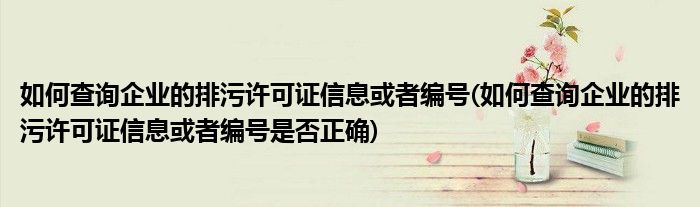 如何查詢企業(yè)的排污許可證信息或者編號(hào)(如何查詢企業(yè)的排污許可證信息或者編號(hào)是否正確)