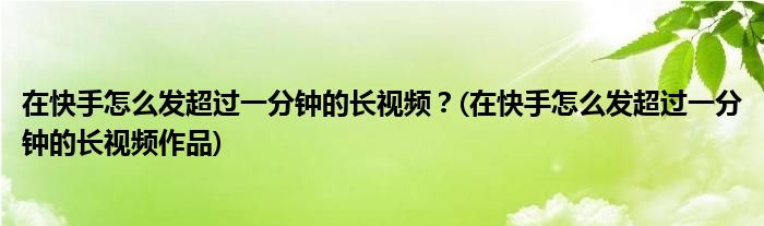 在快手怎么發(fā)超過(guò)一分鐘的長(zhǎng)視頻？(在快手怎么發(fā)超過(guò)一分鐘的長(zhǎng)視頻作品)