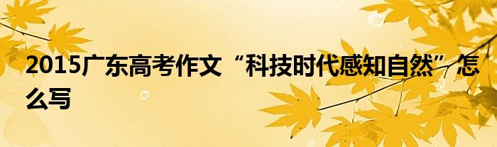 2015廣東高考作文“科技時代感知自然”怎么寫