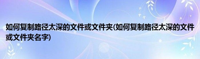 如何復制路徑太深的文件或文件夾(如何復制路徑太深的文件或文件夾名字)