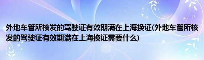 外地車管所核發(fā)的駕駛證有效期滿在上海換證(外地車管所核發(fā)的駕駛證有效期滿在上海換證需要什么)