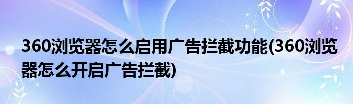 360瀏覽器怎么啟用廣告攔截功能(360瀏覽器怎么開啟廣告攔截)