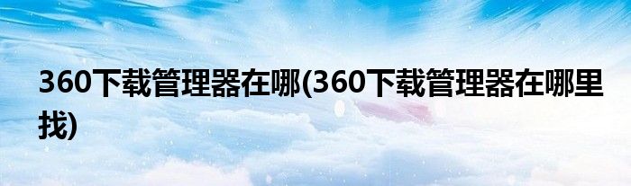 360下載管理器在哪(360下載管理器在哪里找)