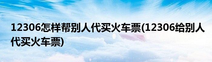 12306怎樣幫別人代買(mǎi)火車(chē)票(12306給別人代買(mǎi)火車(chē)票)