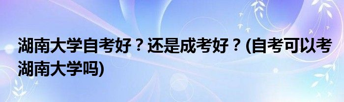 湖南大學(xué)自考好？還是成考好？(自考可以考湖南大學(xué)嗎)