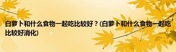 白蘿卜和什么食物一起吃比較好？(白蘿卜和什么食物一起吃比較好消化)