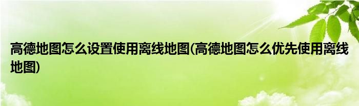 高德地圖怎么設(shè)置使用離線地圖(高德地圖怎么優(yōu)先使用離線地圖)