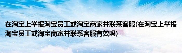 在淘寶上舉報淘寶員工或淘寶商家并聯(lián)系客服(在淘寶上舉報淘寶員工或淘寶商家并聯(lián)系客服有效嗎)