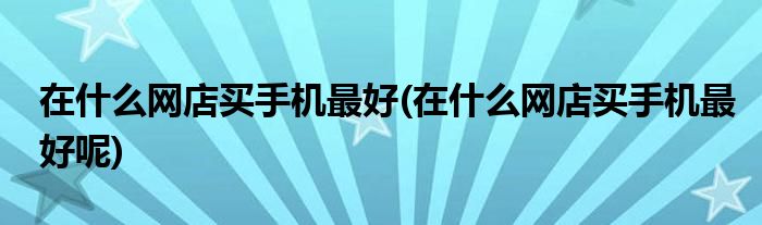 在什么網(wǎng)店買手機(jī)最好(在什么網(wǎng)店買手機(jī)最好呢)