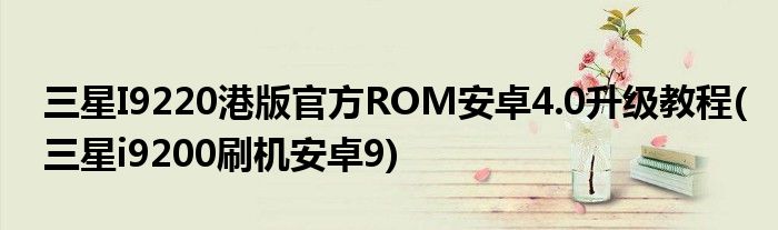 三星I9220港版官方ROM安卓4.0升級教程(三星i9200刷機(jī)安卓9)