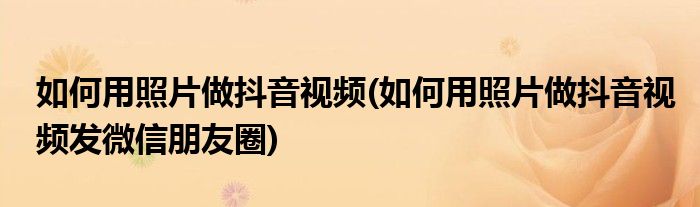 如何用照片做抖音視頻(如何用照片做抖音視頻發(fā)微信朋友圈)