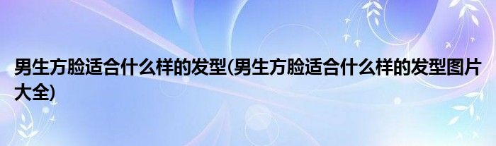 男生方臉適合什么樣的發(fā)型(男生方臉適合什么樣的發(fā)型圖片大全)