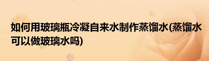 如何用玻璃瓶冷凝自來水制作蒸餾水(蒸餾水可以做玻璃水嗎)