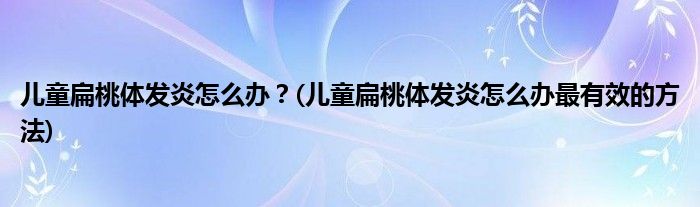 兒童扁桃體發(fā)炎怎么辦？(兒童扁桃體發(fā)炎怎么辦最有效的方法)