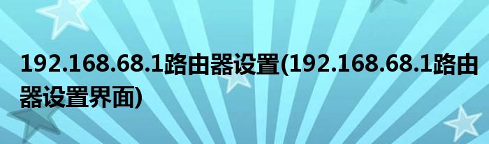 192.168.68.1路由器設(shè)置(192.168.68.1路由器設(shè)置界面)