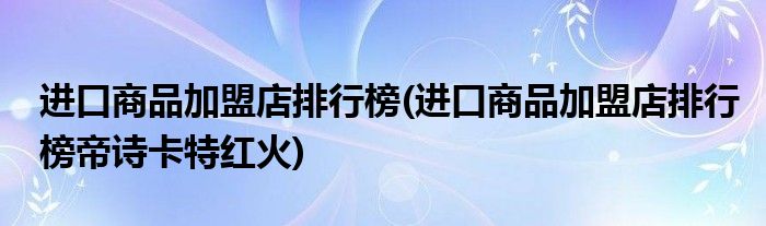 進口商品加盟店排行榜(進口商品加盟店排行榜帝詩卡特紅火)