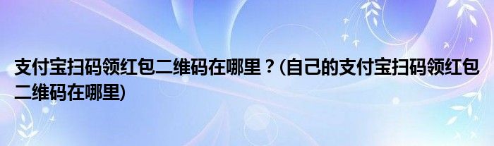 支付寶掃碼領紅包二維碼在哪里？(自己的支付寶掃碼領紅包二維碼在哪里)