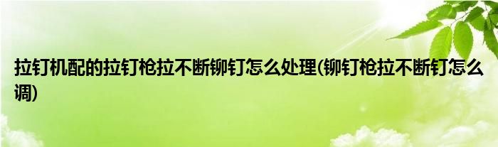 拉釘機配的拉釘槍拉不斷鉚釘怎么處理(鉚釘槍拉不斷釘怎么調(diào))