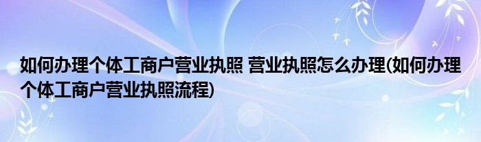 如何辦理個(gè)體工商戶營業(yè)執(zhí)照 營業(yè)執(zhí)照怎么辦理(如何辦理個(gè)體工商戶營業(yè)執(zhí)照流程)