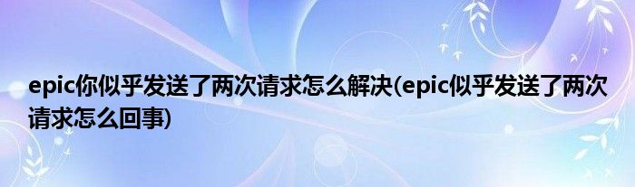 epic你似乎發(fā)送了兩次請求怎么解決(epic似乎發(fā)送了兩次請求怎么回事)