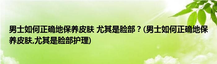 男士如何正確地保養(yǎng)皮膚 尤其是臉部？(男士如何正確地保養(yǎng)皮膚,尤其是臉部護理)