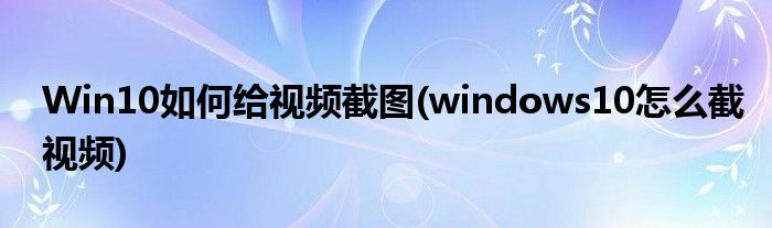 Win10如何給視頻截圖(windows10怎么截視頻)