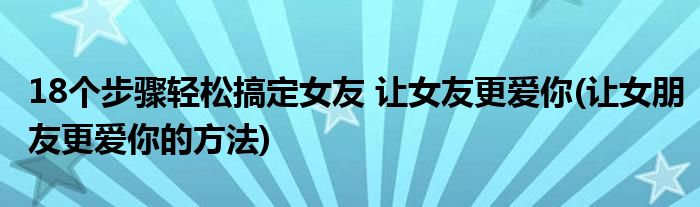 18個步驟輕松搞定女友 讓女友更愛你(讓女朋友更愛你的方法)