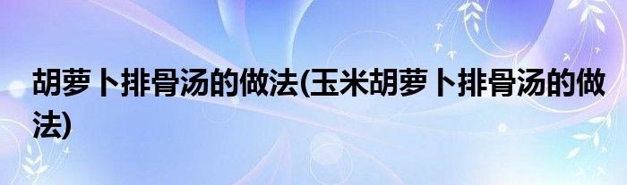 胡蘿卜排骨湯的做法(玉米胡蘿卜排骨湯的做法)