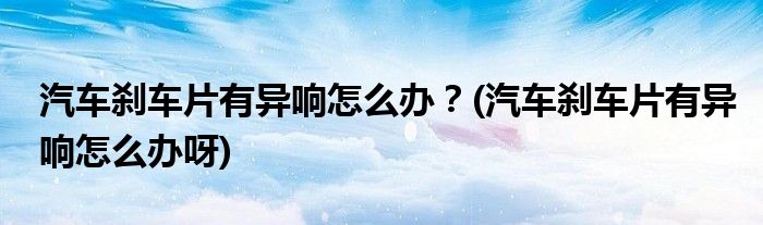 汽車剎車片有異響怎么辦？(汽車剎車片有異響怎么辦呀)