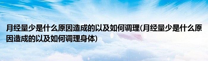 月經(jīng)量少是什么原因造成的以及如何調(diào)理(月經(jīng)量少是什么原因造成的以及如何調(diào)理身體)