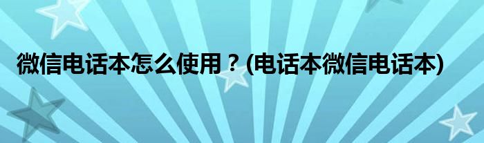 微信電話本怎么使用？(電話本微信電話本)