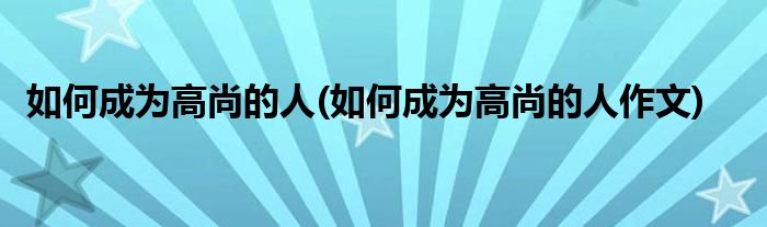 如何成為高尚的人(如何成為高尚的人作文)