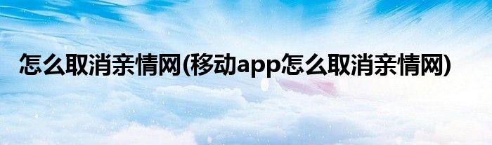 怎么取消親情網(wǎng)(移動(dòng)app怎么取消親情網(wǎng))