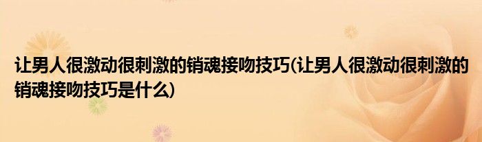 讓男人很激動很刺激的銷魂接吻技巧(讓男人很激動很刺激的銷魂接吻技巧是什么)