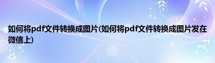 如何將pdf文件轉(zhuǎn)換成圖片(如何將pdf文件轉(zhuǎn)換成圖片發(fā)在微信上)