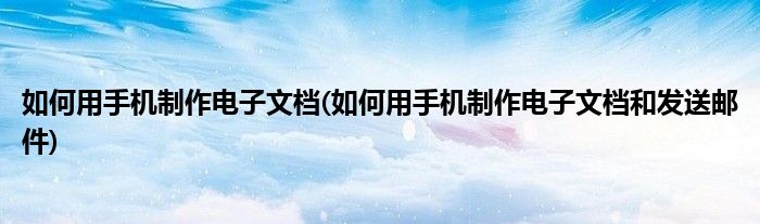 如何用手機制作電子文檔(如何用手機制作電子文檔和發(fā)送郵件)