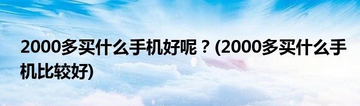 2000多買什么手機好呢？(2000多買什么手機比較好)