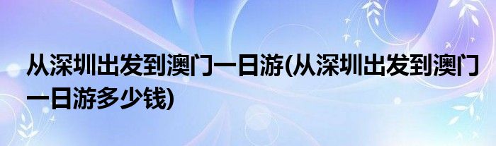 從深圳出發(fā)到澳門一日游(從深圳出發(fā)到澳門一日游多少錢)