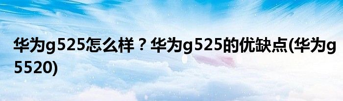 華為g525怎么樣？華為g525的優(yōu)缺點(diǎn)(華為g5520)