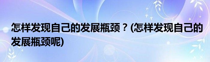 怎樣發(fā)現(xiàn)自己的發(fā)展瓶頸？(怎樣發(fā)現(xiàn)自己的發(fā)展瓶頸呢)