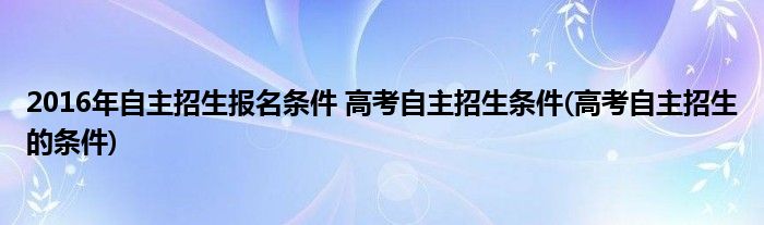 2016年自主招生報(bào)名條件 高考自主招生條件(高考自主招生的條件)