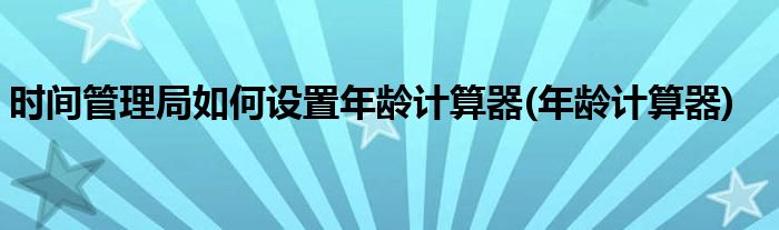 時(shí)間管理局如何設(shè)置年齡計(jì)算器(年齡計(jì)算器)