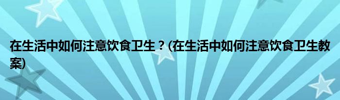 在生活中如何注意飲食衛(wèi)生？(在生活中如何注意飲食衛(wèi)生教案)