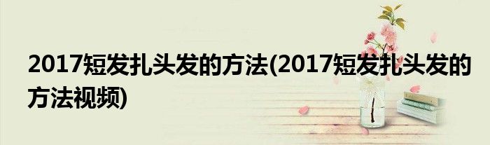 2017短發(fā)扎頭發(fā)的方法(2017短發(fā)扎頭發(fā)的方法視頻)