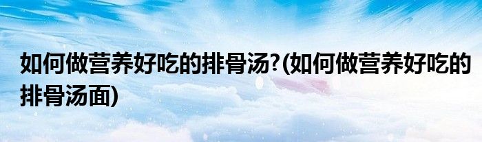 如何做營(yíng)養(yǎng)好吃的排骨湯?(如何做營(yíng)養(yǎng)好吃的排骨湯面)