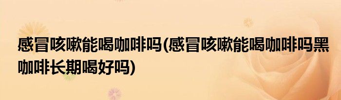 感冒咳嗽能喝咖啡嗎(感冒咳嗽能喝咖啡嗎黑咖啡長期喝好嗎)