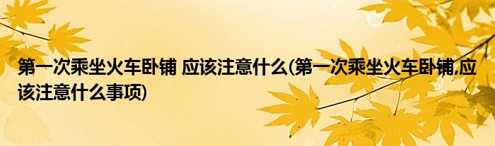 第一次乘坐火車臥鋪 應(yīng)該注意什么(第一次乘坐火車臥鋪,應(yīng)該注意什么事項(xiàng))