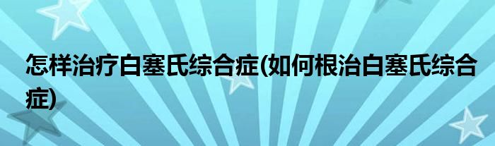 怎樣治療白塞氏綜合癥(如何根治白塞氏綜合癥)