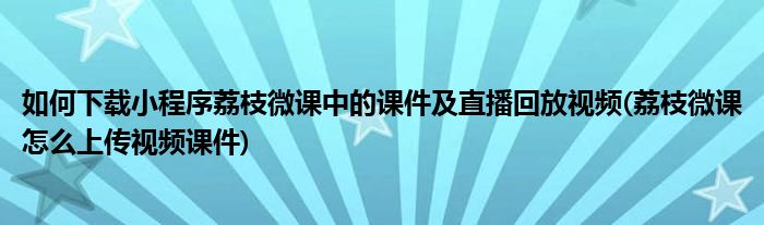 如何下載小程序荔枝微課中的課件及直播回放視頻(荔枝微課怎么上傳視頻課件)