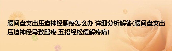 腰間盤突出壓迫神經(jīng)腿疼怎么辦 詳細分析解答(腰間盤突出壓迫神經(jīng)導(dǎo)致腿疼,五招輕松緩解疼痛)